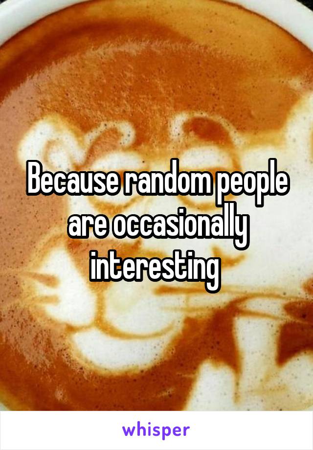 Because random people are occasionally interesting 