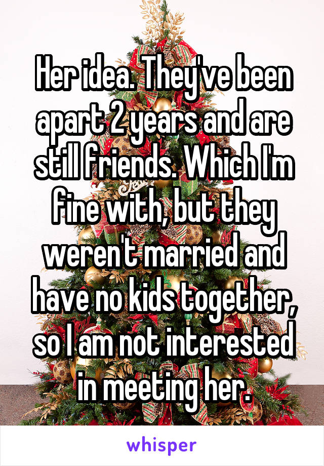 Her idea. They've been apart 2 years and are still friends. Which I'm fine with, but they weren't married and have no kids together, so I am not interested in meeting her.