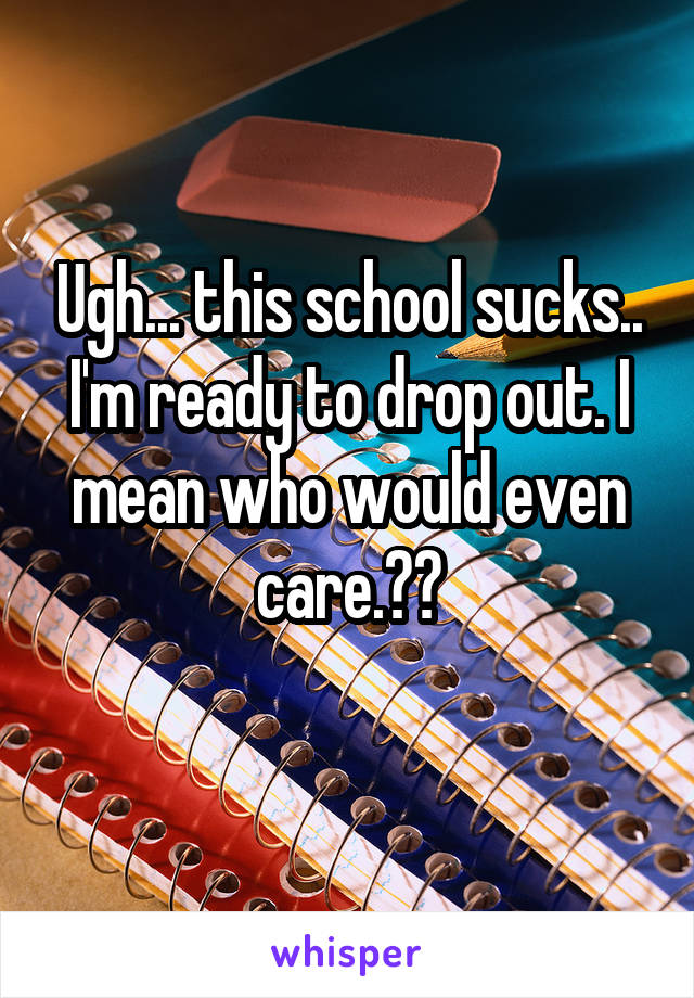 Ugh... this school sucks.. I'm ready to drop out. I mean who would even care.??
