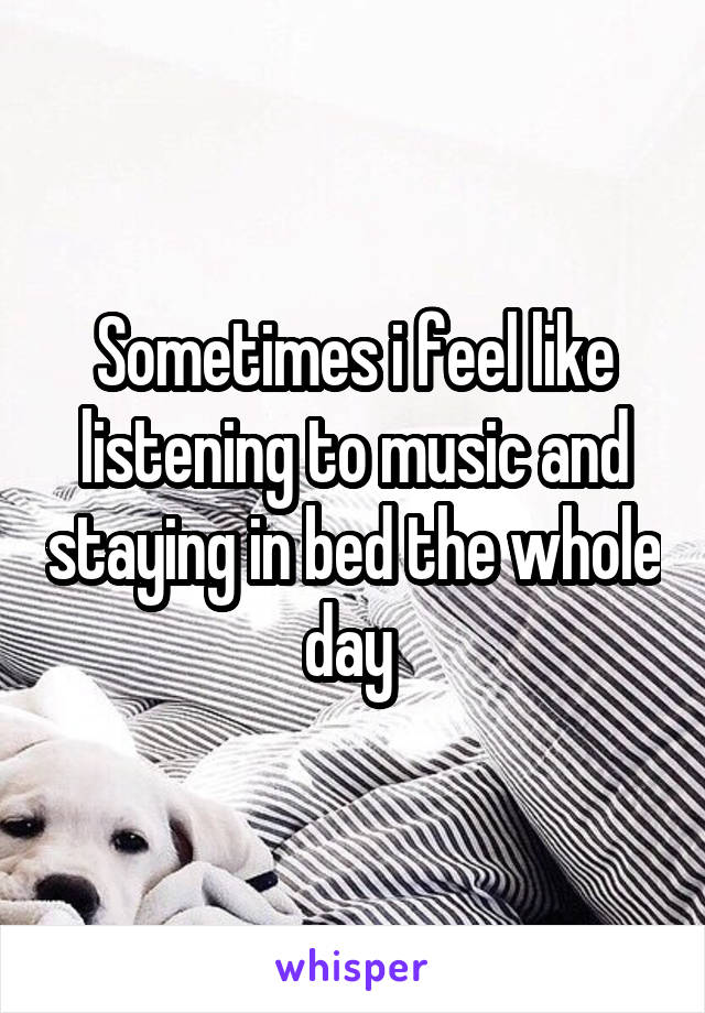 Sometimes i feel like listening to music and staying in bed the whole day 