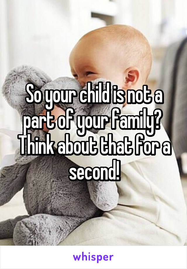 So your child is not a part of your family?  Think about that for a second!