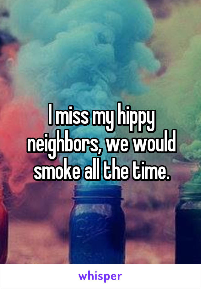 I miss my hippy neighbors, we would smoke all the time.