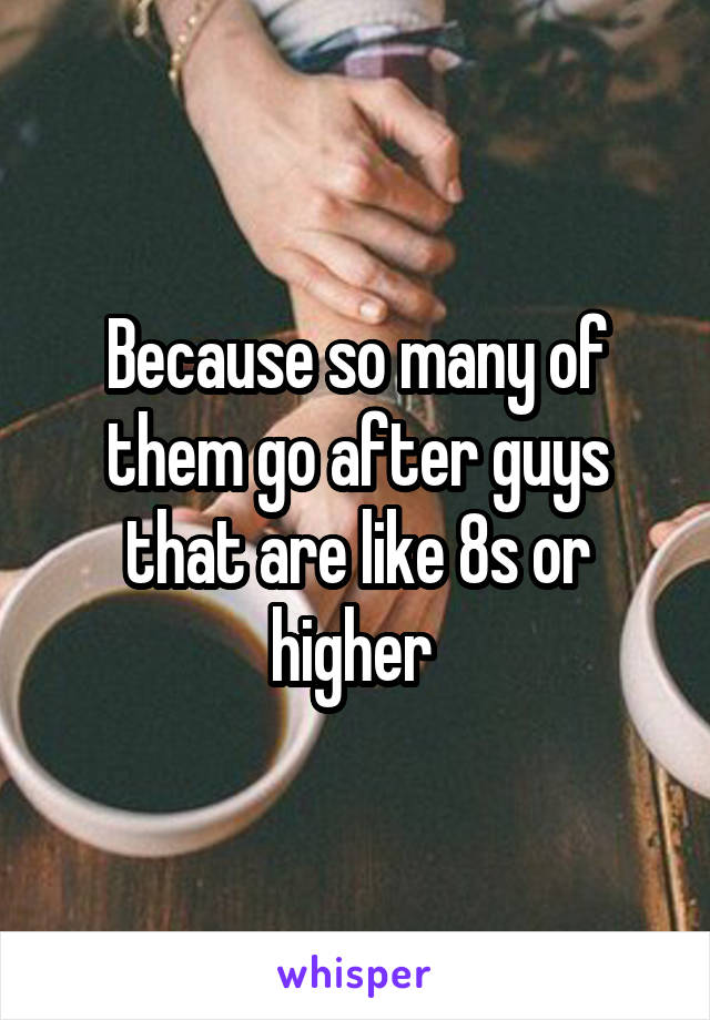 Because so many of them go after guys that are like 8s or higher 