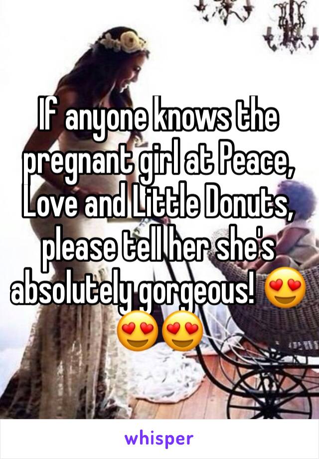 If anyone knows the pregnant girl at Peace, Love and Little Donuts, please tell her she's absolutely gorgeous! 😍😍😍