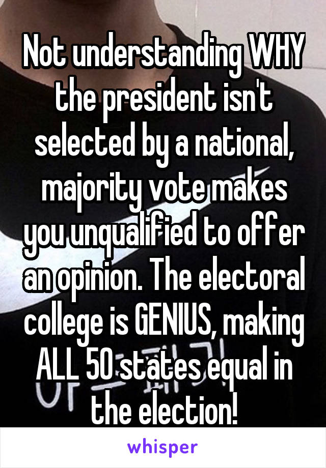 Not understanding WHY the president isn't selected by a national, majority vote makes you unqualified to offer an opinion. The electoral college is GENIUS, making ALL 50 states equal in the election!