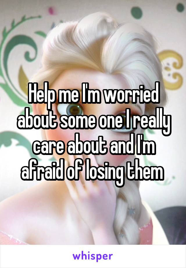 Help me I'm worried about some one I really care about and I'm afraid of losing them 