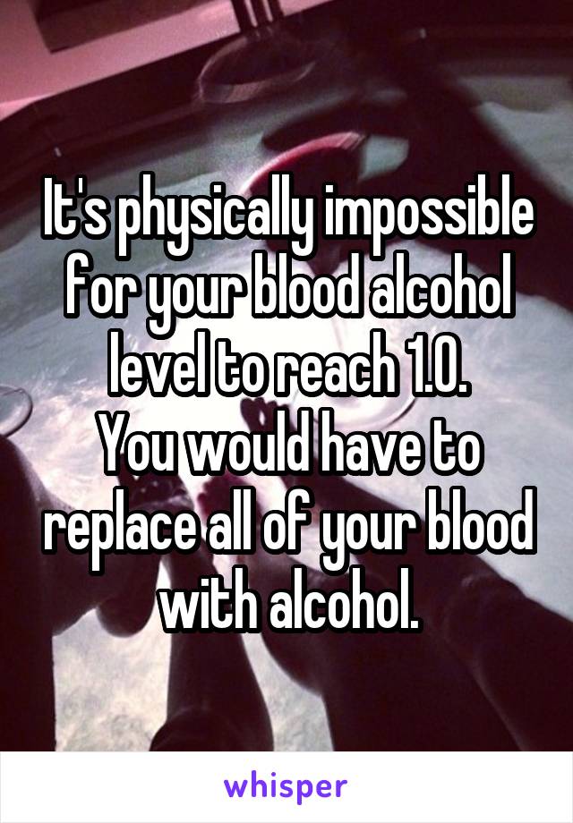It's physically impossible for your blood alcohol level to reach 1.0.
You would have to replace all of your blood with alcohol.