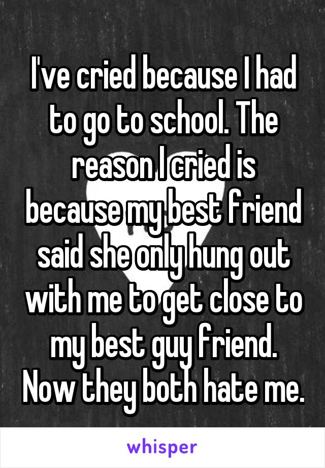 I've cried because I had to go to school. The reason I cried is because my best friend said she only hung out with me to get close to my best guy friend. Now they both hate me.