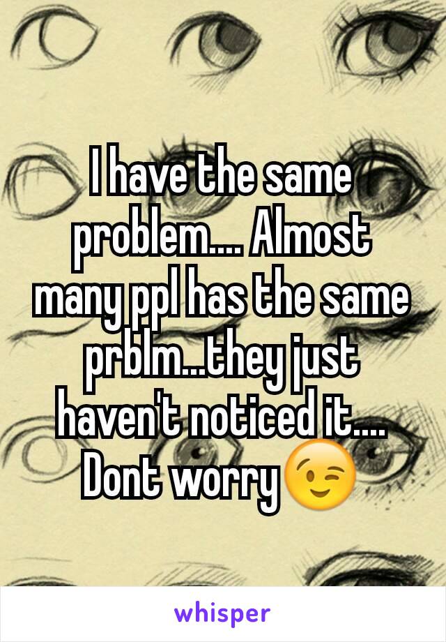 I have the same problem.... Almost many ppl has the same prblm...they just haven't noticed it.... Dont worry😉