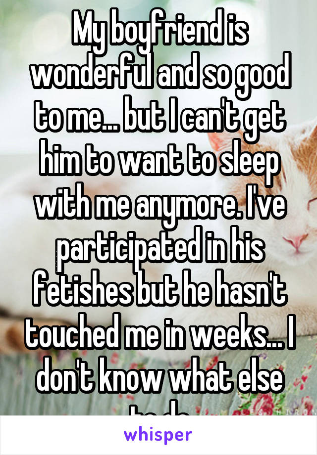 My boyfriend is wonderful and so good to me... but I can't get him to want to sleep with me anymore. I've participated in his fetishes but he hasn't touched me in weeks... I don't know what else to do