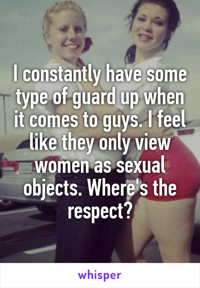 I constantly have some type of guard up when it comes to guys. I feel like they only view women as sexual objects. Where's the respect?