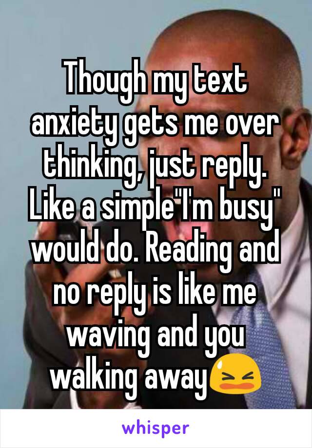 Though my text anxiety gets me over thinking, just reply. Like a simple"I'm busy" would do. Reading and no reply is like me waving and you walking away😫