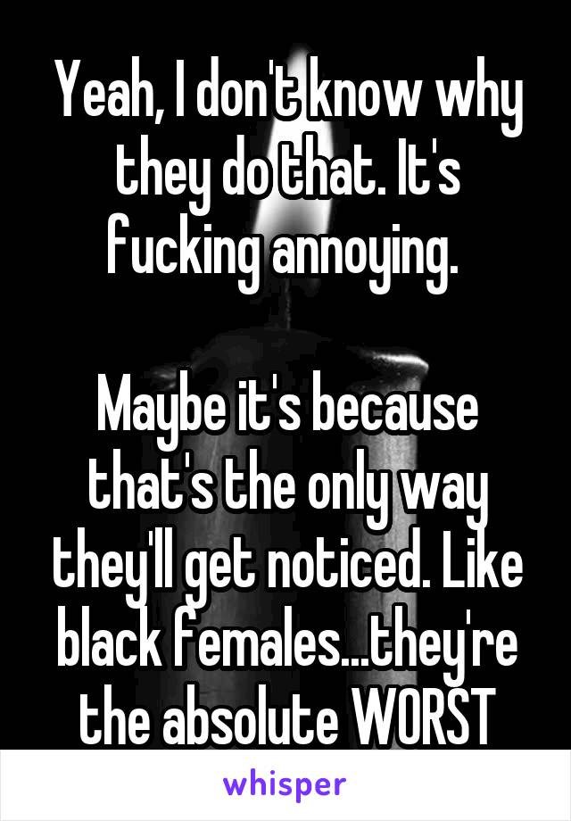 Yeah, I don't know why they do that. It's fucking annoying. 

Maybe it's because that's the only way they'll get noticed. Like black females...they're the absolute WORST