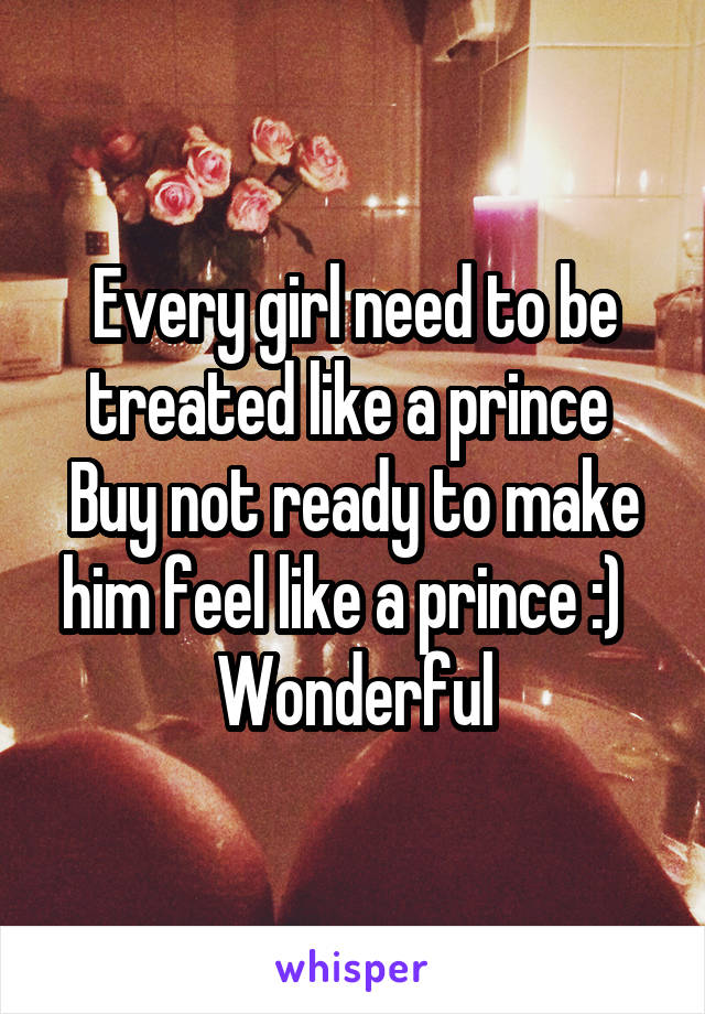 Every girl need to be treated like a prince 
Buy not ready to make him feel like a prince :)  
Wonderful