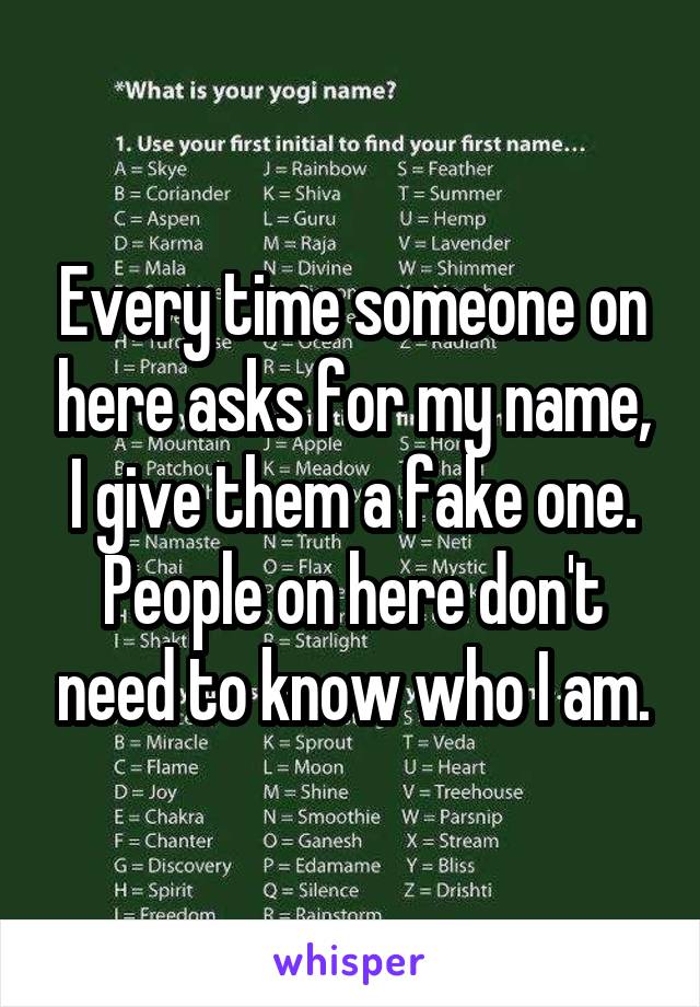 Every time someone on here asks for my name, I give them a fake one. People on here don't need to know who I am.