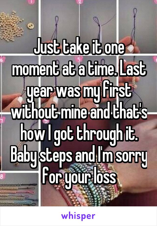 Just take it one moment at a time. Last year was my first without mine and that's how I got through it. Baby steps and I'm sorry for your loss