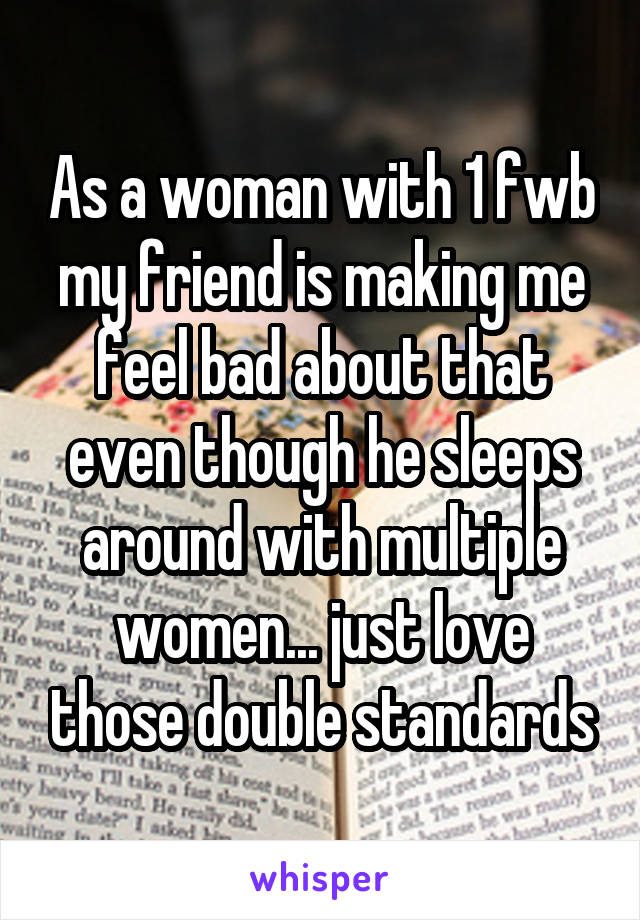 As a woman with 1 fwb my friend is making me feel bad about that even though he sleeps around with multiple women... just love those double standards