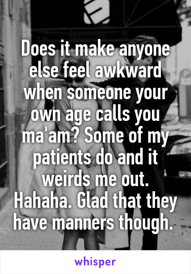 Does it make anyone else feel awkward when someone your own age calls you ma'am? Some of my patients do and it weirds me out. Hahaha. Glad that they have manners though. 