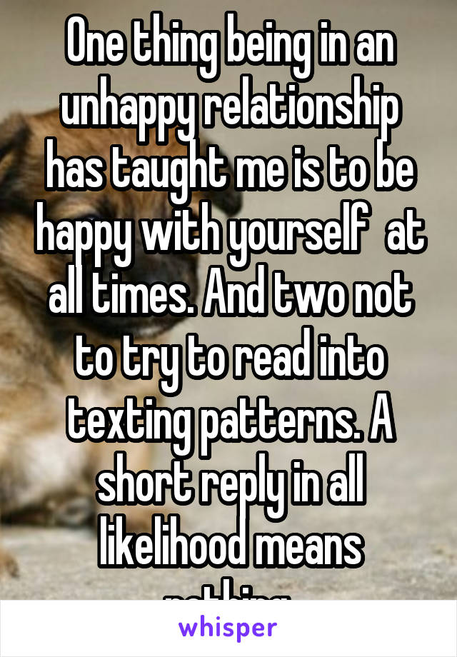 One thing being in an unhappy relationship has taught me is to be happy with yourself  at all times. And two not to try to read into texting patterns. A short reply in all likelihood means nothing.