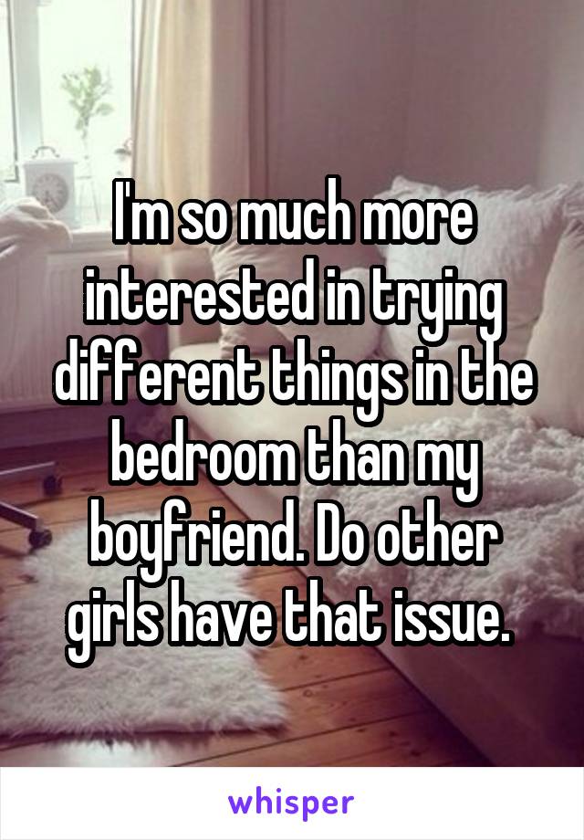 I'm so much more interested in trying different things in the bedroom than my boyfriend. Do other girls have that issue. 