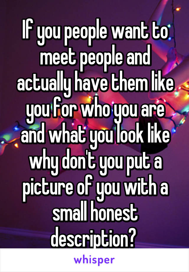 If you people want to meet people and actually have them like you for who you are and what you look like why don't you put a picture of you with a small honest description? 