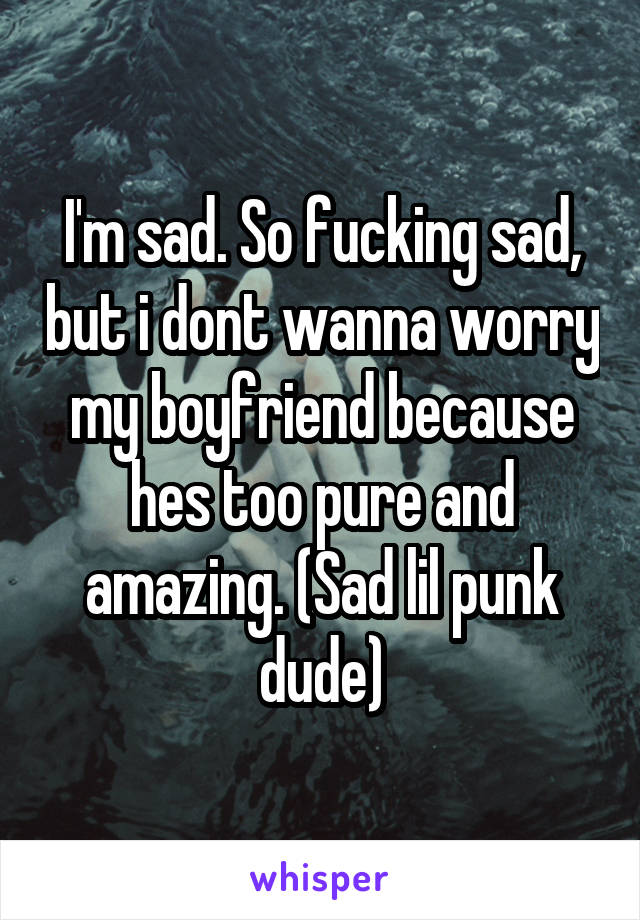 I'm sad. So fucking sad, but i dont wanna worry my boyfriend because hes too pure and amazing. (Sad lil punk dude)