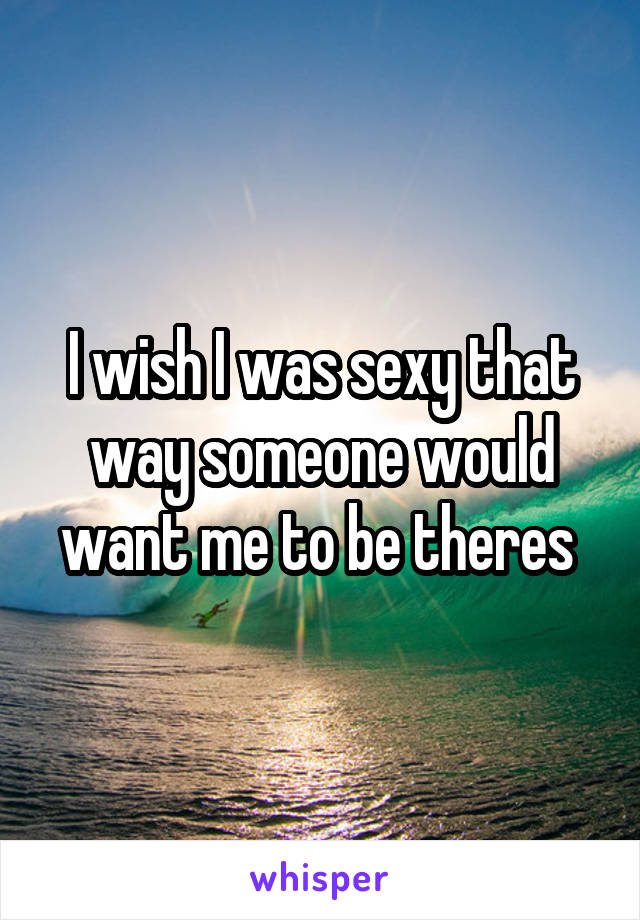 I wish I was sexy that way someone would want me to be theres 
