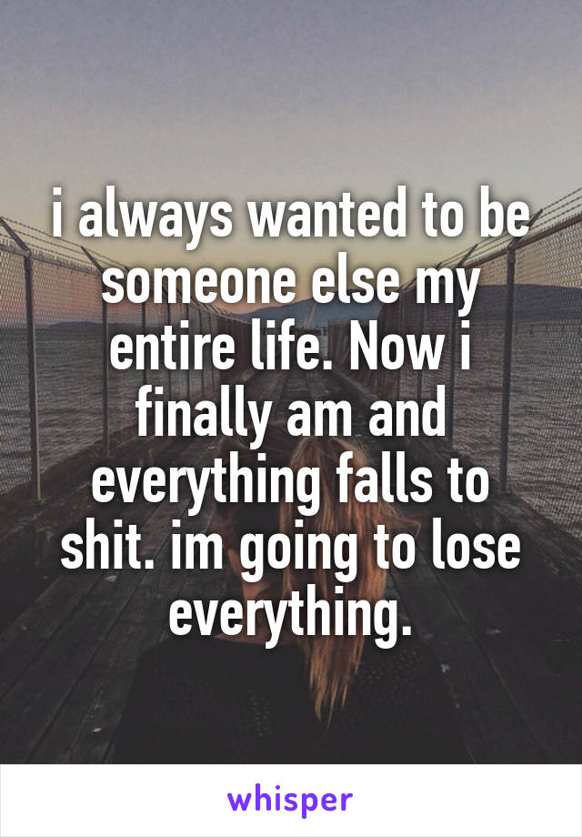 i always wanted to be someone else my entire life. Now i finally am and everything falls to shit. im going to lose everything.