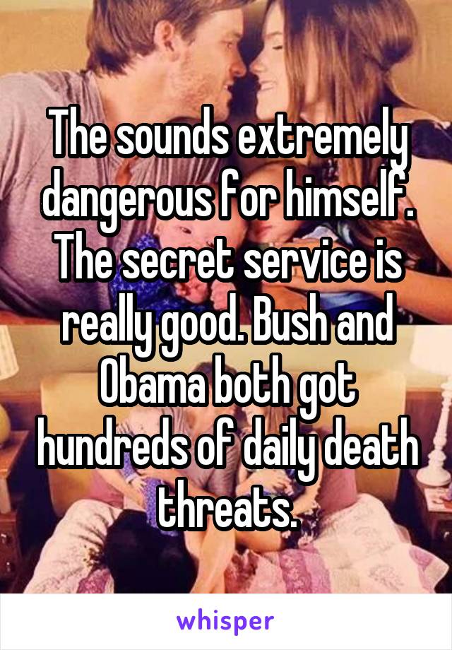 The sounds extremely dangerous for himself. The secret service is really good. Bush and Obama both got hundreds of daily death threats.