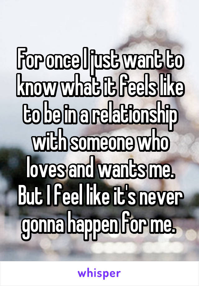 For once I just want to know what it feels like to be in a relationship with someone who loves and wants me. But I feel like it's never gonna happen for me. 
