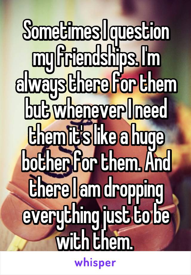 Sometimes I question my friendships. I'm always there for them but whenever I need them it's like a huge bother for them. And there I am dropping everything just to be with them. 
