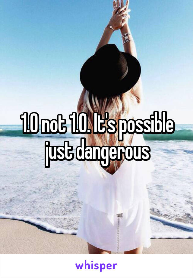 1.0 not 1.0. It's possible just dangerous