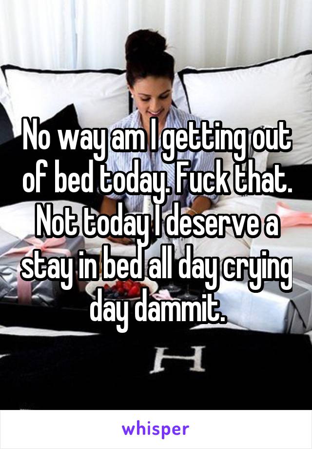No way am I getting out of bed today. Fuck that. Not today I deserve a stay in bed all day crying day dammit.