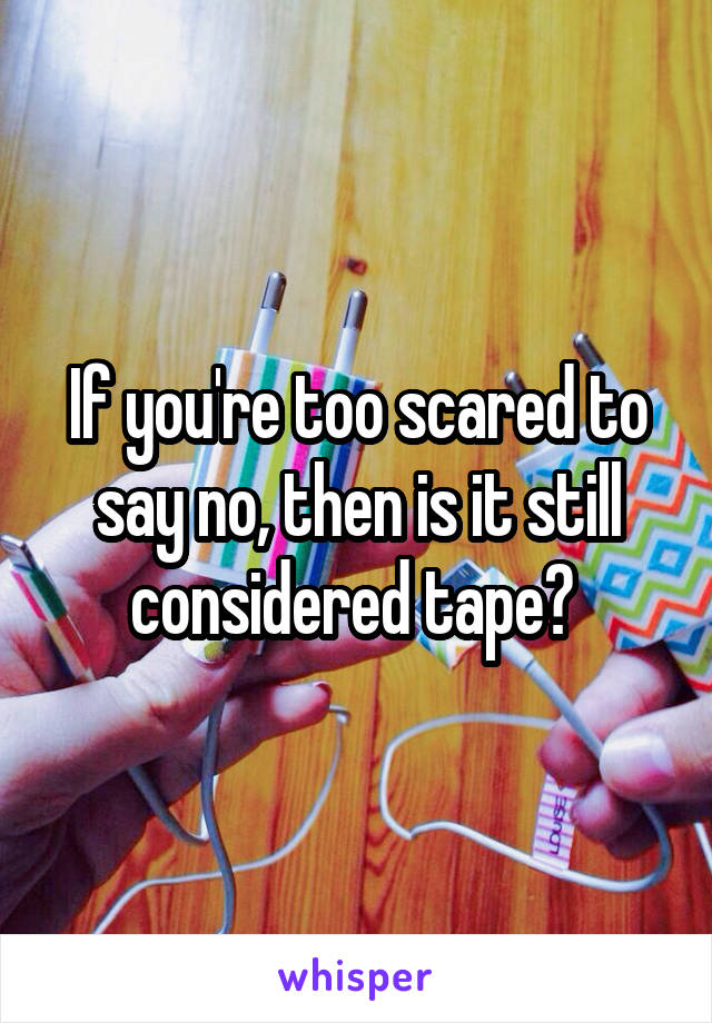 If you're too scared to say no, then is it still considered tape? 