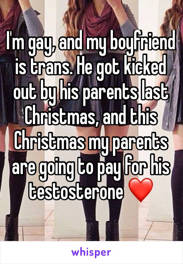 I'm gay, and my boyfriend is trans. He got kicked out by his parents last Christmas, and this Christmas my parents are going to pay for his testosterone ❤️
