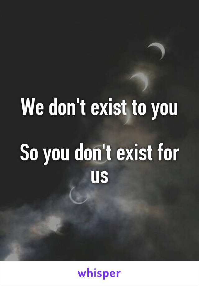 We don't exist to you

So you don't exist for us