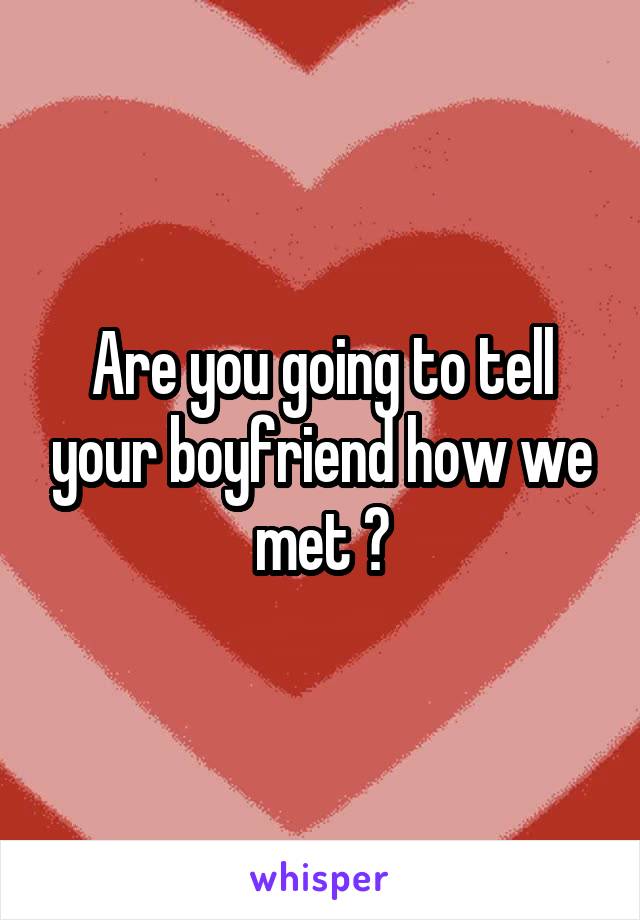 Are you going to tell your boyfriend how we met ?