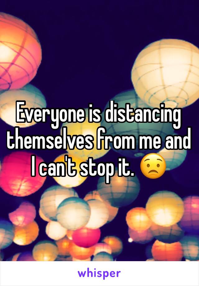 Everyone is distancing themselves from me and I can't stop it. 😟
