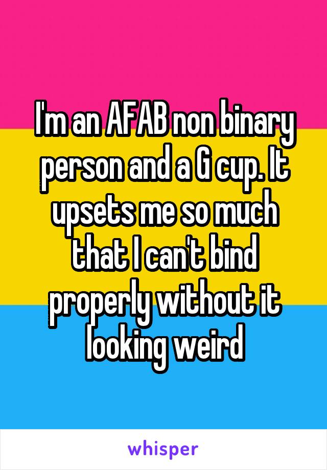 I'm an AFAB non binary person and a G cup. It upsets me so much that I can't bind properly without it looking weird
