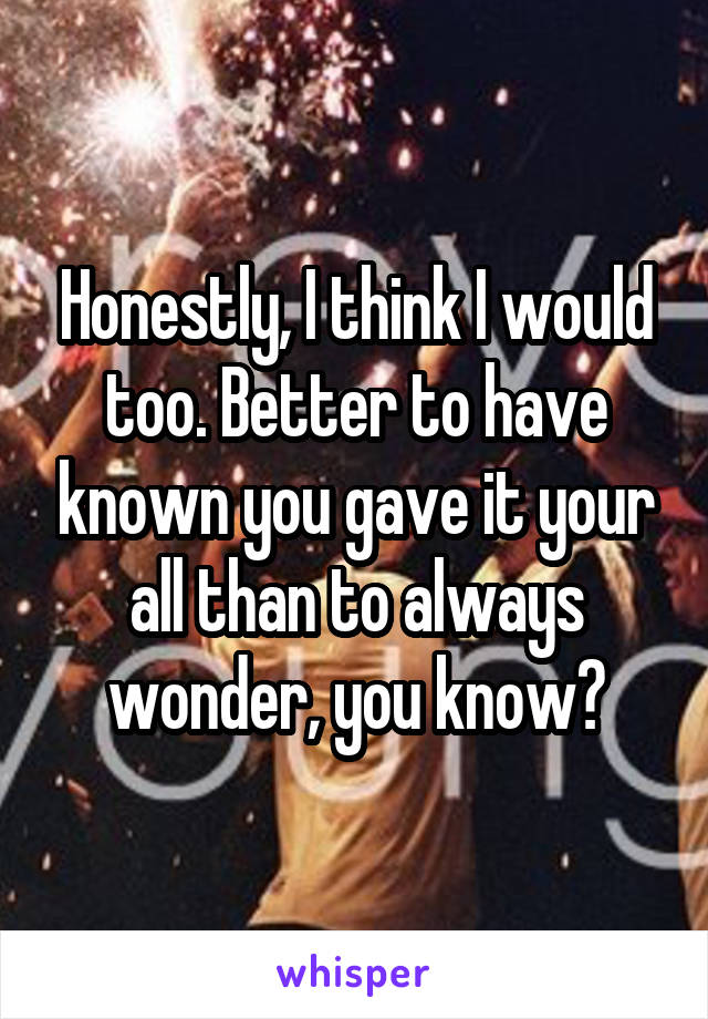 Honestly, I think I would too. Better to have known you gave it your all than to always wonder, you know?