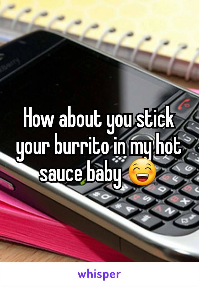 How about you stick your burrito in my hot sauce baby 😁
