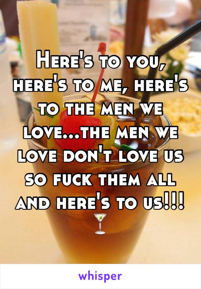 Here's to you, here's to me, here's to the men we love...the men we love don't love us so fuck them all and here's to us!!! 🍸