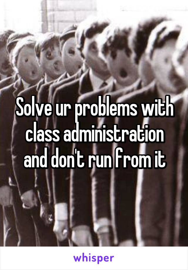 Solve ur problems with class administration and don't run from it