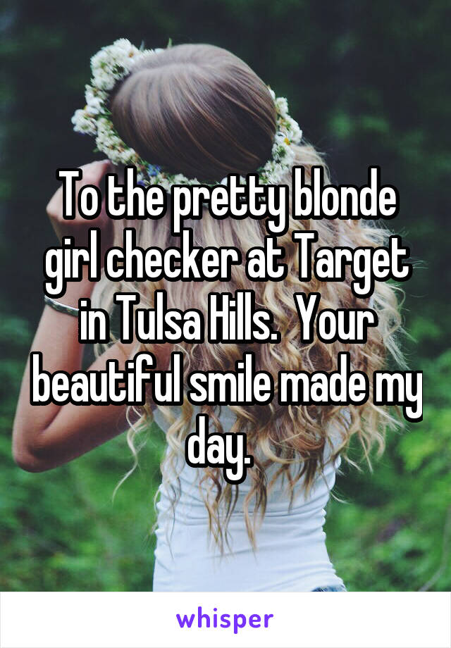 To the pretty blonde girl checker at Target in Tulsa Hills.  Your beautiful smile made my day.  