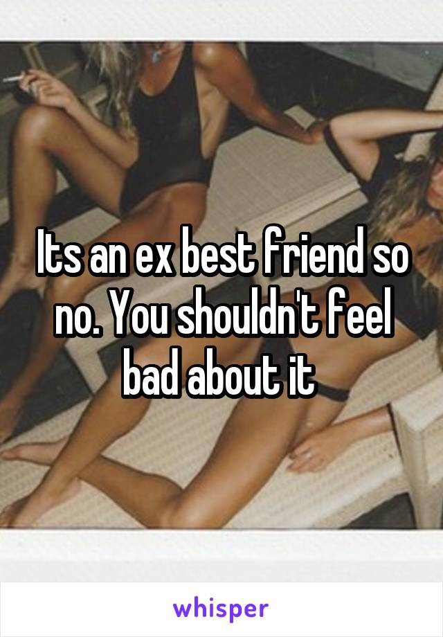 Its an ex best friend so no. You shouldn't feel bad about it 