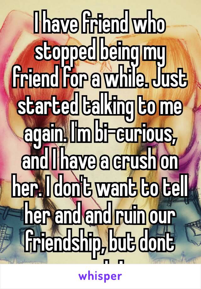 I have friend who stopped being my friend for a while. Just started talking to me again. I'm bi-curious, and I have a crush on her. I don't want to tell her and and ruin our friendship, but dont want⬇