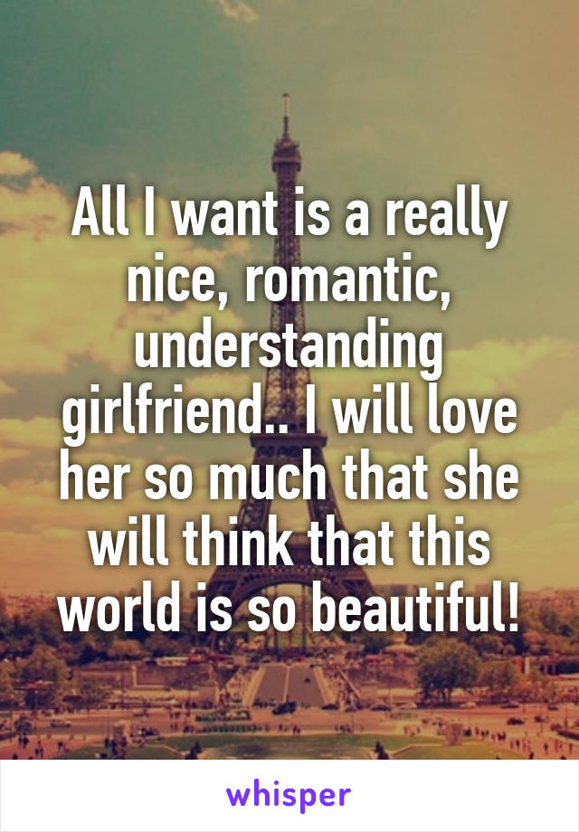 All I want is a really nice, romantic, understanding girlfriend.. I will love her so much that she will think that this world is so beautiful!