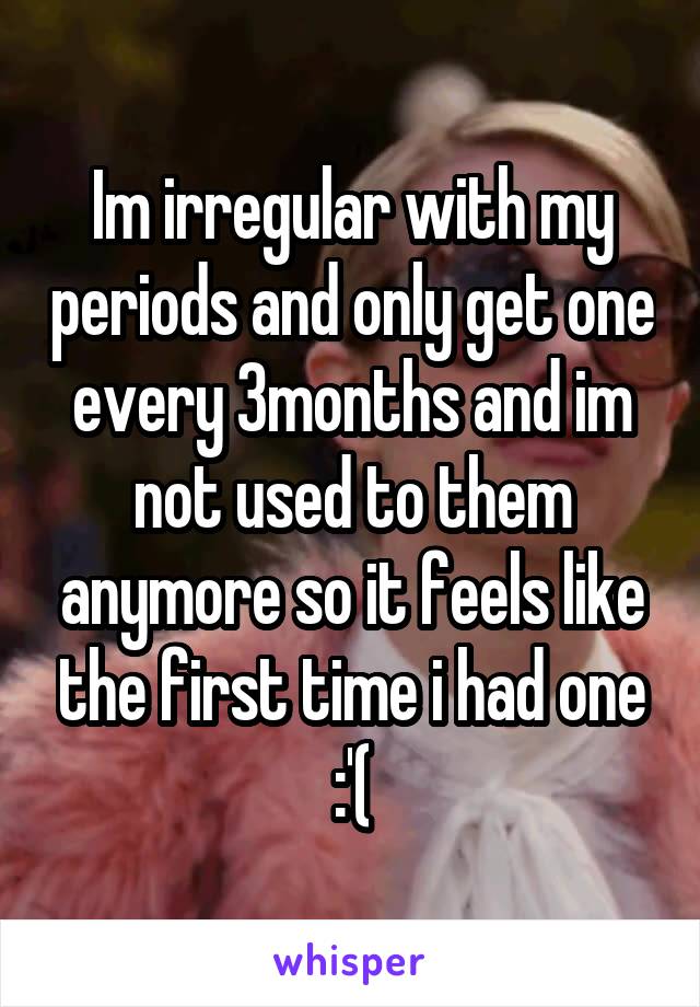 Im irregular with my periods and only get one every 3months and im not used to them anymore so it feels like the first time i had one :'(