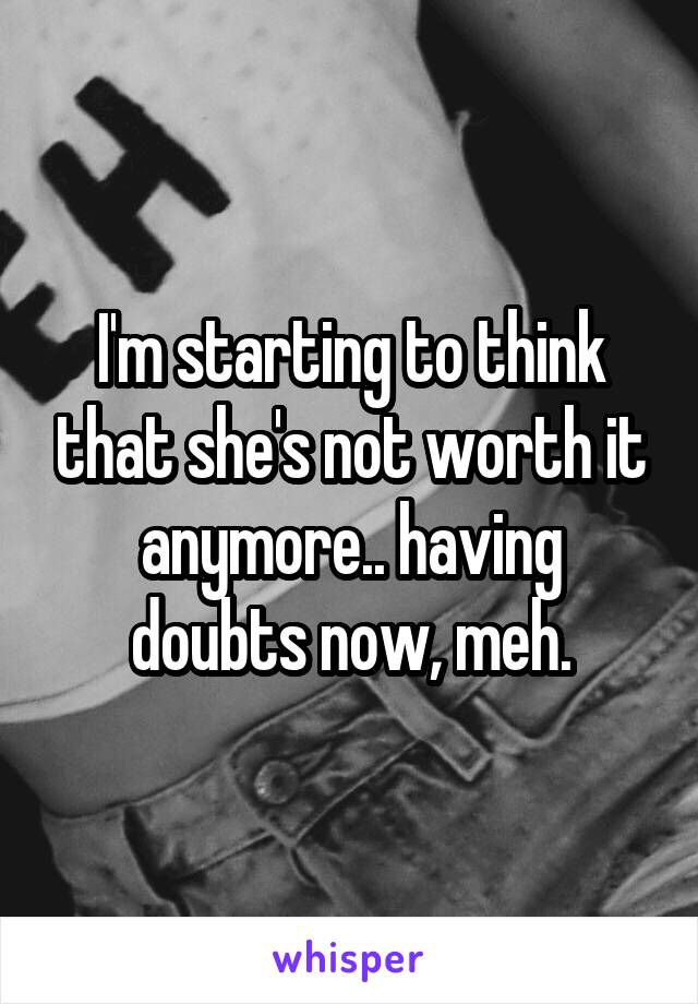 I'm starting to think that she's not worth it anymore.. having doubts now, meh.