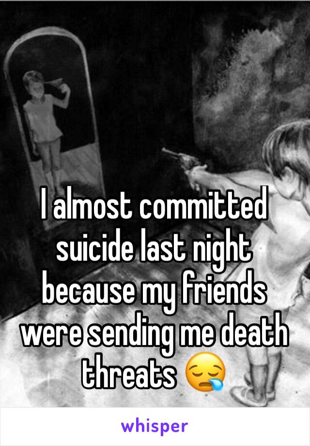 I almost committed suicide last night because my friends were sending me death threats 😪